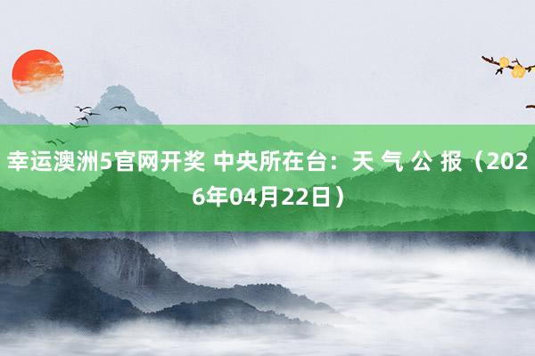 幸运澳洲5官网开奖 中央所在台：天 气 公 报（2026年04月22日）