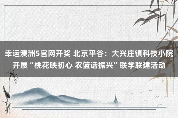 幸运澳洲5官网开奖 北京平谷：大兴庄镇科技小院开展“桃花映初心 农篮话振兴”联学联建活动