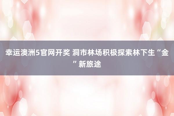 幸运澳洲5官网开奖 洞市林场积极探索林下生“金”新旅途