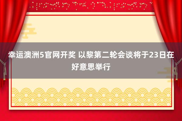 幸运澳洲5官网开奖 以黎第二轮会谈将于23日在好意思举行