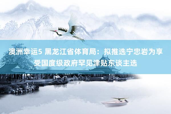 澳洲幸运5 黑龙江省体育局：拟推选宁忠岩为享受国度级政府罕见津贴东谈主选