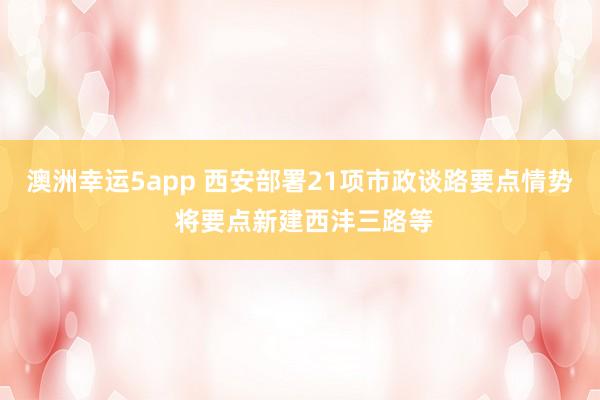 澳洲幸运5app 西安部署21项市政谈路要点情势 将要点新建西沣三路等