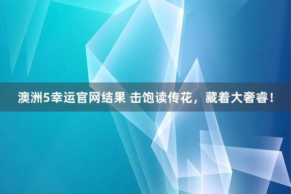 澳洲5幸运官网结果 击饱读传花，藏着大奢睿！