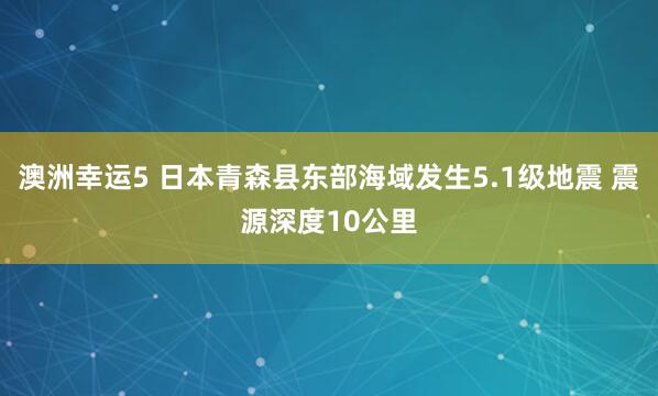 澳洲幸运5 日本青森县东部海域发生5.1级地震 震源深度10公里