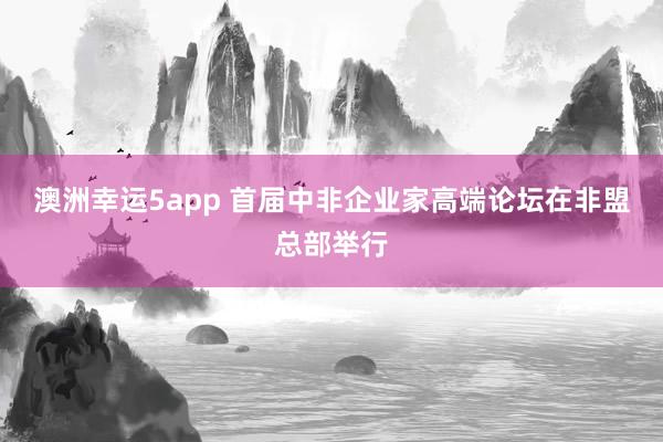 澳洲幸运5app 首届中非企业家高端论坛在非盟总部举行
