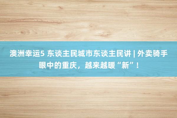 澳洲幸运5 东谈主民城市东谈主民讲 | 外卖骑手眼中的重庆，越来越暖“新”！