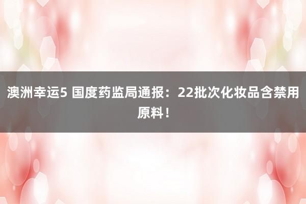 澳洲幸运5 国度药监局通报：22批次化妆品含禁用原料！
