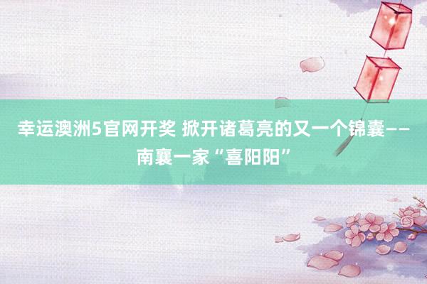 幸运澳洲5官网开奖 掀开诸葛亮的又一个锦囊——南襄一家“喜阳阳”
