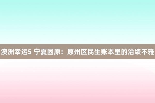 澳洲幸运5 宁夏固原：原州区民生账本里的治绩不雅