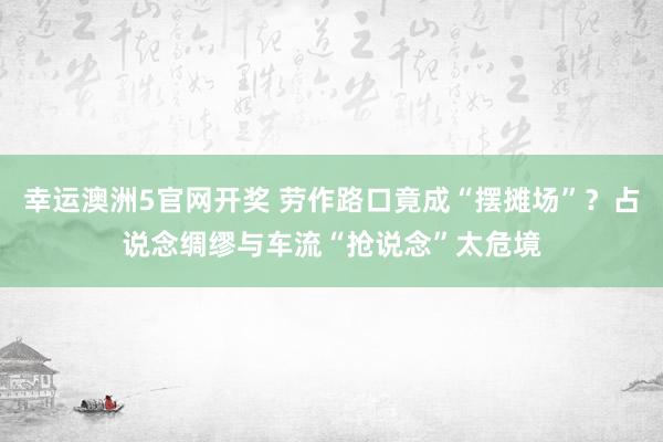 幸运澳洲5官网开奖 劳作路口竟成“摆摊场”？占说念绸缪与车流“抢说念”太危境
