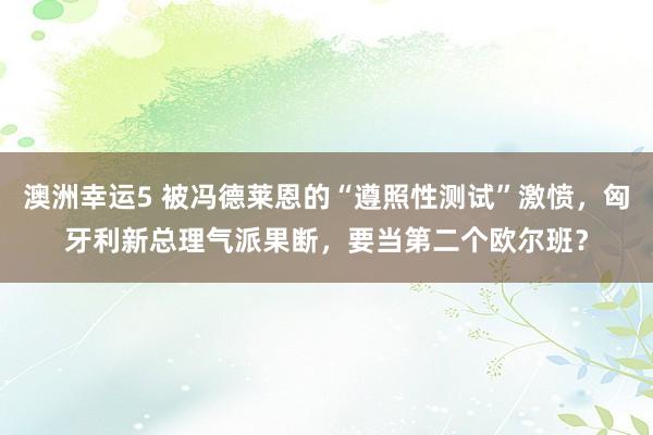 澳洲幸运5 被冯德莱恩的“遵照性测试”激愤，匈牙利新总理气派果断，要当第二个欧尔班？