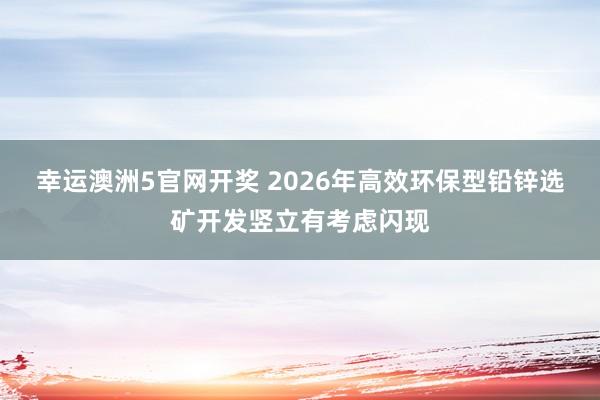 幸运澳洲5官网开奖 2026年高效环保型铅锌选矿开发竖立有考虑闪现