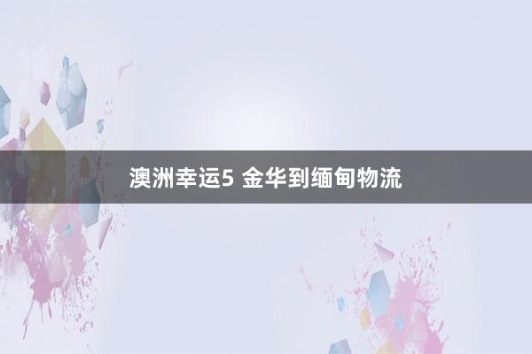 澳洲幸运5 金华到缅甸物流