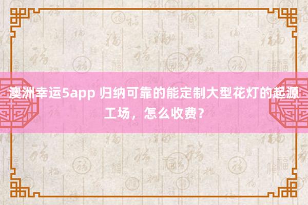 澳洲幸运5app 归纳可靠的能定制大型花灯的起源工场，怎么收费？