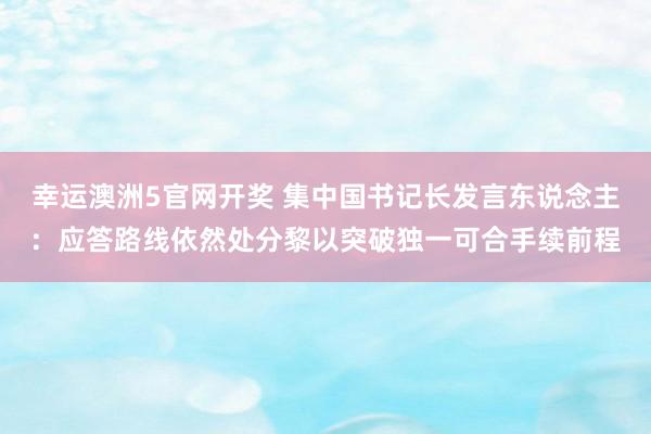 幸运澳洲5官网开奖 集中国书记长发言东说念主：应答路线依然处分黎以突破独一可合手续前程