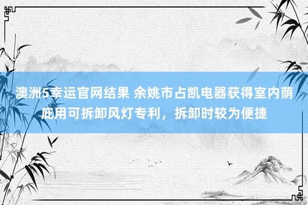 澳洲5幸运官网结果 余姚市占凯电器获得室内荫庇用可拆卸风灯专利，拆卸时较为便捷