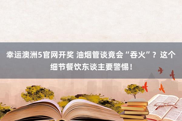 幸运澳洲5官网开奖 油烟管谈竟会“吞火”？这个细节餐饮东谈主要警惕！