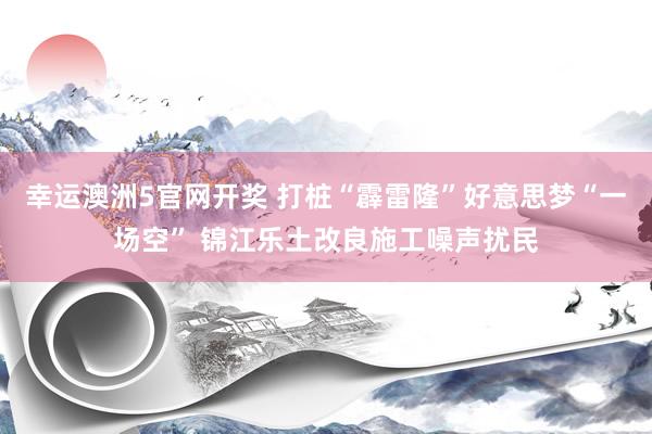 幸运澳洲5官网开奖 打桩“霹雷隆”好意思梦“一场空” 锦江乐土改良施工噪声扰民