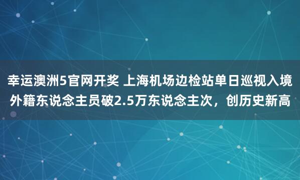 幸运澳洲5官网开奖 上海机场边检站单日巡视入境外籍东说念主员破2.5万东说念主次，创历史新高