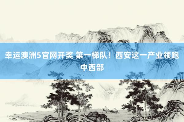 幸运澳洲5官网开奖 第一梯队！西安这一产业领跑中西部