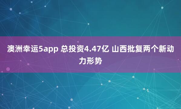 澳洲幸运5app 总投资4.47亿 山西批复两个新动力形势