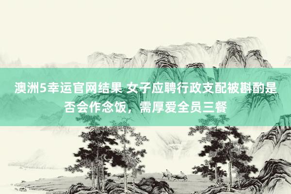 澳洲5幸运官网结果 女子应聘行政支配被斟酌是否会作念饭，需厚爱全员三餐