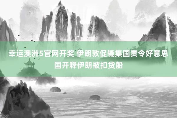 幸运澳洲5官网开奖 伊朗敦促辘集国责令好意思国开释伊朗被扣货船