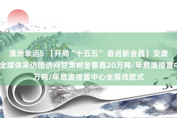 澳洲幸运5 【开局“十五五” 奋进新金昌】变废为宝释绿能——全媒体采访团访问甘肃郴金磊鑫20万吨/年危废措置中心坐蓐线款式
