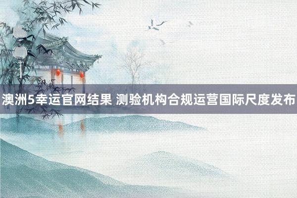 澳洲5幸运官网结果 测验机构合规运营国际尺度发布