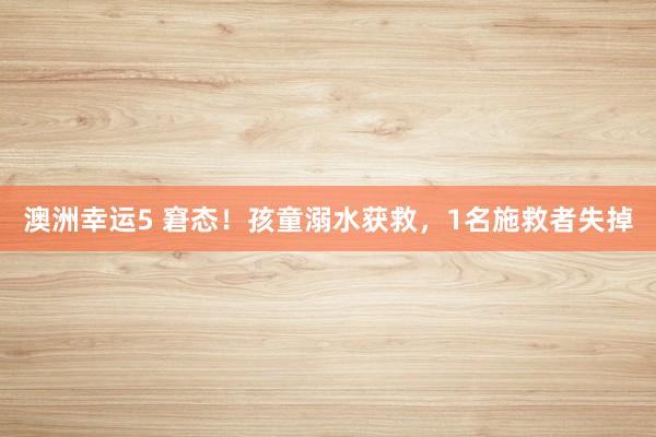 澳洲幸运5 窘态！孩童溺水获救，1名施救者失掉
