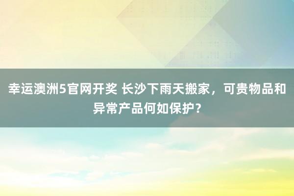 幸运澳洲5官网开奖 长沙下雨天搬家，可贵物品和异常产品何如保护？
