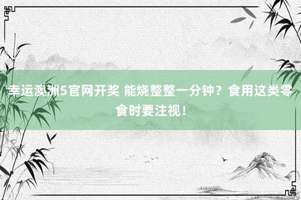 幸运澳洲5官网开奖 能烧整整一分钟？食用这类零食时要注视！