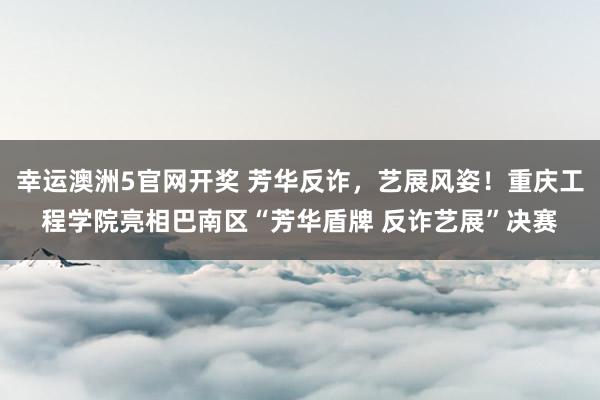 幸运澳洲5官网开奖 芳华反诈，艺展风姿！重庆工程学院亮相巴南区“芳华盾牌 反诈艺展”决赛