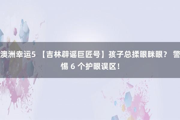 澳洲幸运5 【吉林辟谣巨匠号】孩子总揉眼眯眼？ 警惕 6 个护眼误区！