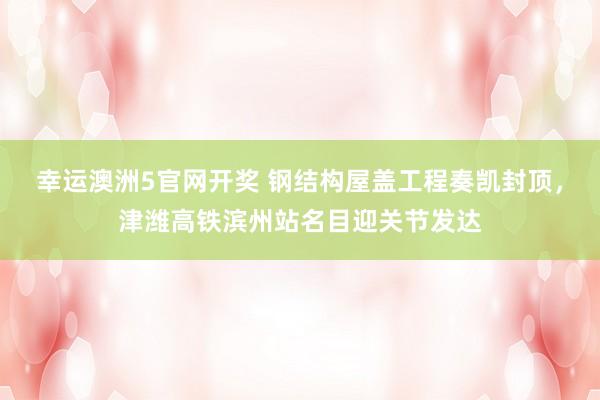 幸运澳洲5官网开奖 钢结构屋盖工程奏凯封顶，津潍高铁滨州站名目迎关节发达