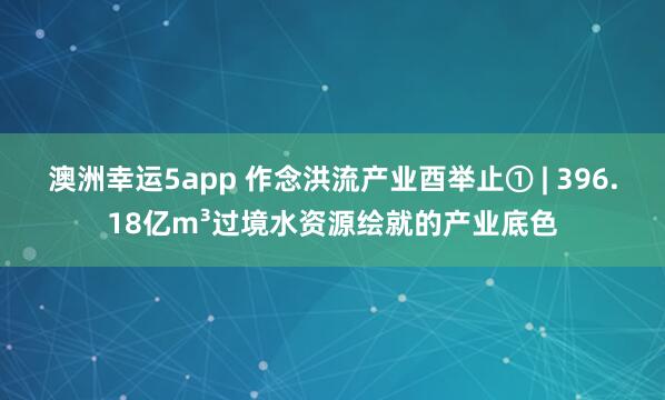 澳洲幸运5app 作念洪流产业酉举止① | 396.18亿m³过境水资源绘就的产业底色