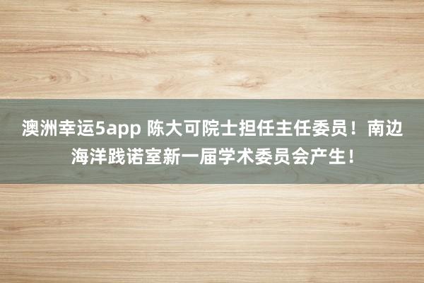 澳洲幸运5app 陈大可院士担任主任委员！南边海洋践诺室新一届学术委员会产生！
