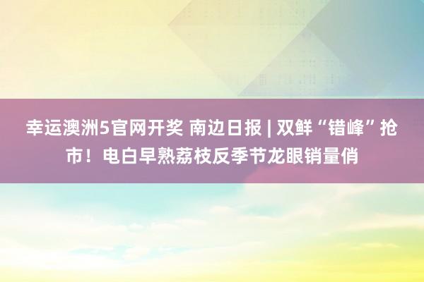 幸运澳洲5官网开奖 南边日报 | 双鲜“错峰”抢市！电白早熟荔枝反季节龙眼销量俏