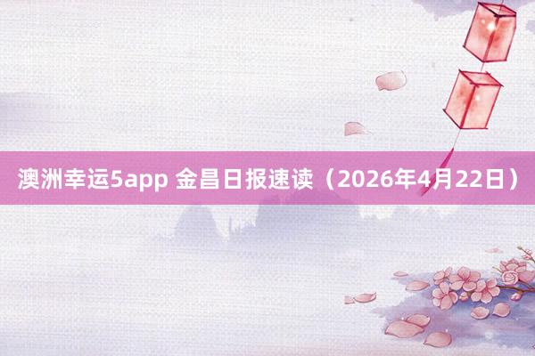 澳洲幸运5app 金昌日报速读（2026年4月22日）