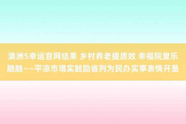 澳洲5幸运官网结果 乡村养老提质效 幸福院里乐融融——平凉市塌实鼓励省列为民办实事表情开垦