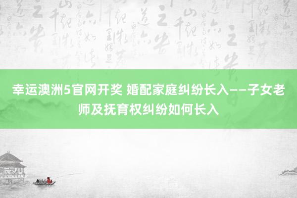 幸运澳洲5官网开奖 婚配家庭纠纷长入——子女老师及抚育权纠纷如何长入