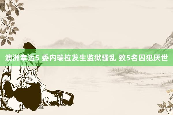 澳洲幸运5 委内瑞拉发生监狱骚乱 致5名囚犯厌世