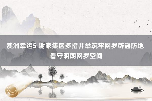 澳洲幸运5 谢家集区多措并举筑牢网罗辟谣防地 看守明朗网罗空间