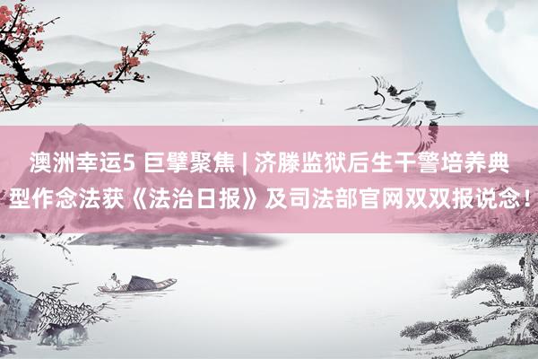 澳洲幸运5 巨擘聚焦 | 济滕监狱后生干警培养典型作念法获《法治日报》及司法部官网双双报说念！