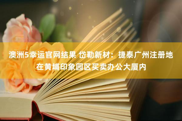澳洲5幸运官网结果 岱勒新材：捷泰广州注册地在黄埔印象园区买卖办公大厦内
