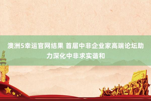澳洲5幸运官网结果 首届中非企业家高端论坛助力深化中非求实谐和