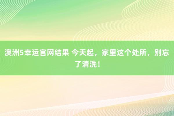 澳洲5幸运官网结果 今天起，家里这个处所，别忘了清洗！