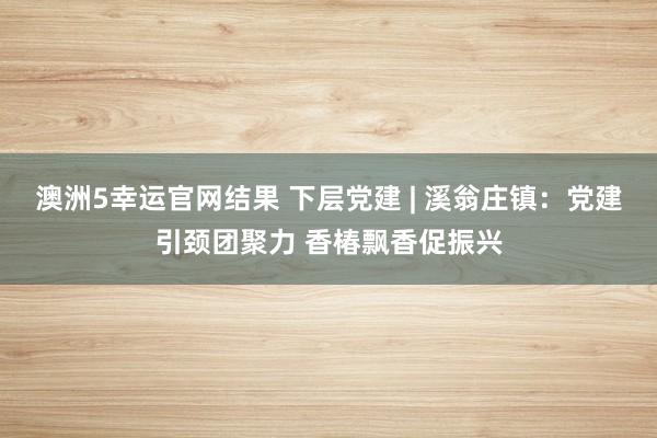 澳洲5幸运官网结果 下层党建 | 溪翁庄镇：党建引颈团聚力 香椿飘香促振兴