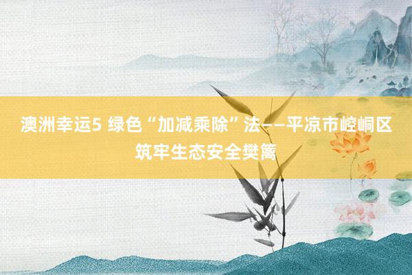 澳洲幸运5 绿色“加减乘除”法——平凉市崆峒区筑牢生态安全樊篱