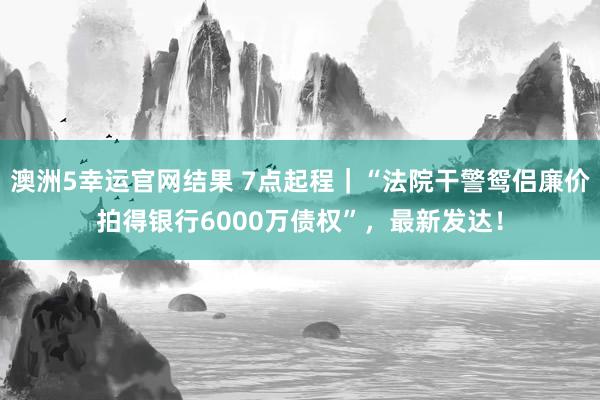 澳洲5幸运官网结果 7点起程｜“法院干警鸳侣廉价拍得银行6000万债权”，最新发达！